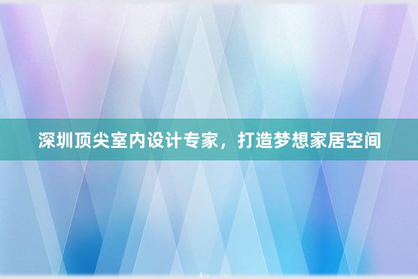 深圳顶尖室内设计专家，打造梦想家居空间